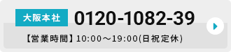 大阪本社 0120-1082-39 【営業時間】10:00～19:00(日祝定休)